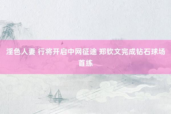 淫色人妻 行将开启中网征途 郑钦文完成钻石球场首练