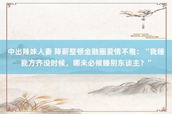 中出辣妹人妻 降薪整顿金融圈爱情不雅：“我睡我方齐没时候，哪未必候睡别东谈主？”