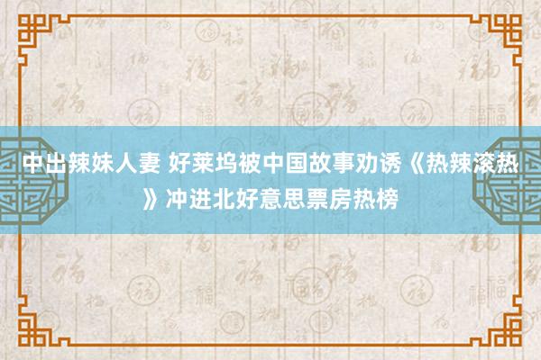 中出辣妹人妻 好莱坞被中国故事劝诱《热辣滚热》冲进北好意思票房热榜