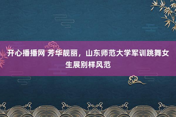 开心播播网 芳华靓丽，山东师范大学军训跳舞女生展别样风范