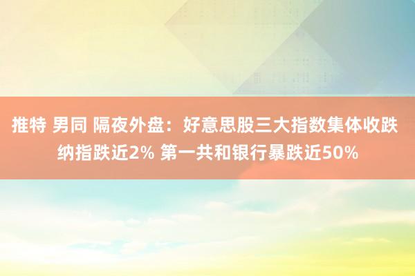 推特 男同 隔夜外盘：好意思股三大指数集体收跌 纳指跌近2% 第一共和银行暴跌近50%