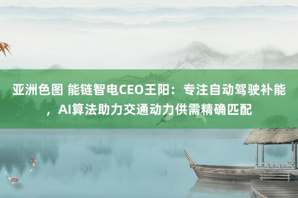 亚洲色图 能链智电CEO王阳：专注自动驾驶补能，AI算法助力交通动力供需精确匹配