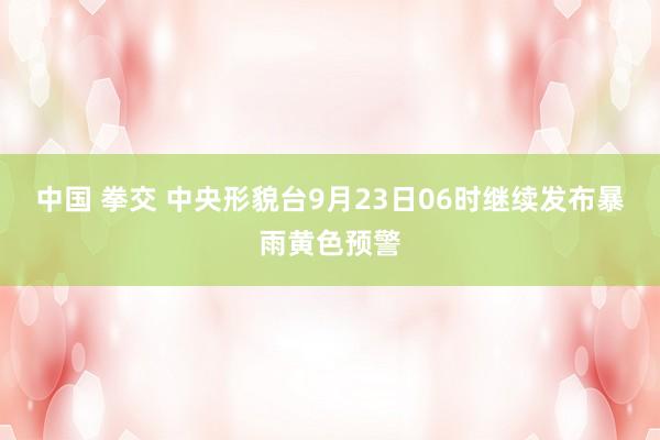 中国 拳交 中央形貌台9月23日06时继续发布暴雨黄色预警