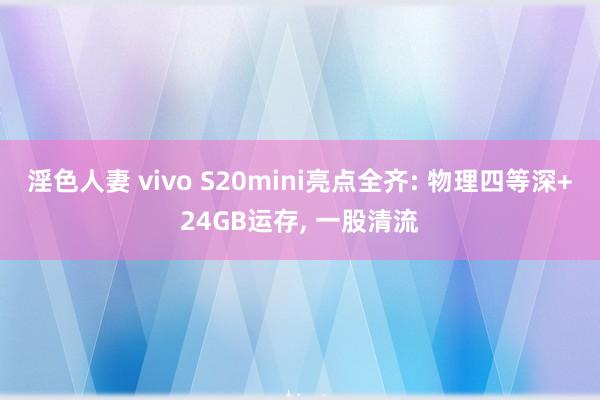 淫色人妻 vivo S20mini亮点全齐: 物理四等深+24GB运存， 一股清流