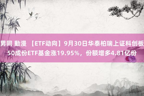 男同 動漫 【ETF动向】9月30日华泰柏瑞上证科创板50成份ETF基金涨19.95%，份额增多4.81亿份