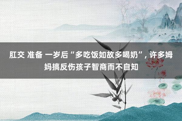 肛交 准备 一岁后“多吃饭如故多喝奶”, 许多姆妈搞反伤孩子智商而不自知