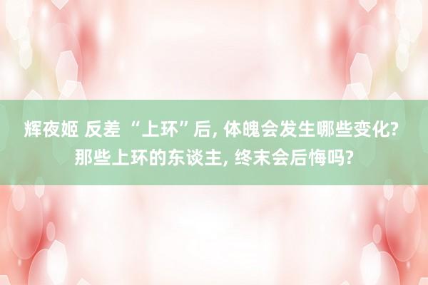 辉夜姬 反差 “上环”后， 体魄会发生哪些变化? 那些上环的东谈主， 终末会后悔吗?