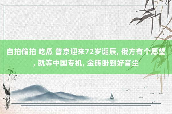 自拍偷拍 吃瓜 普京迎来72岁诞辰, 俄方有个愿望, 就等中国专机, 金砖盼到好音尘