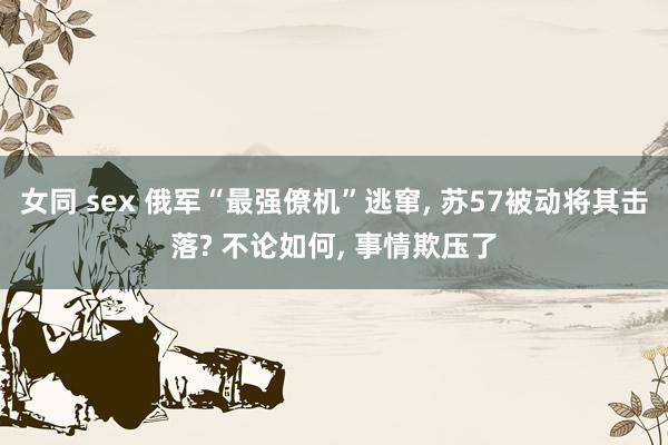 女同 sex 俄军“最强僚机”逃窜， 苏57被动将其击落? 不论如何， 事情欺压了