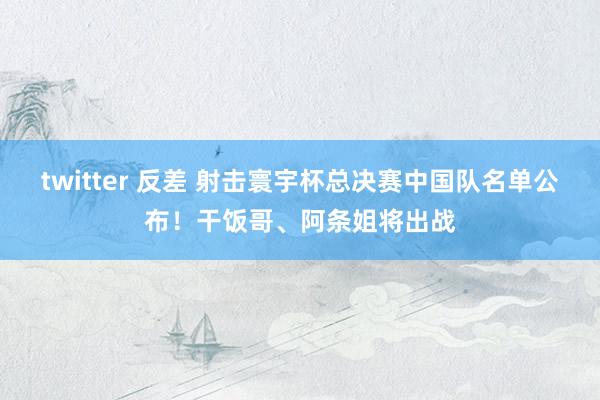 twitter 反差 射击寰宇杯总决赛中国队名单公布！干饭哥、阿条姐将出战
