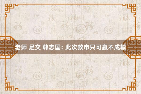 老师 足交 韩志国: 此次救市只可赢不成输