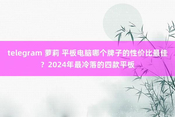 telegram 萝莉 平板电脑哪个牌子的性价比最佳？2024年最冷落的四款平板