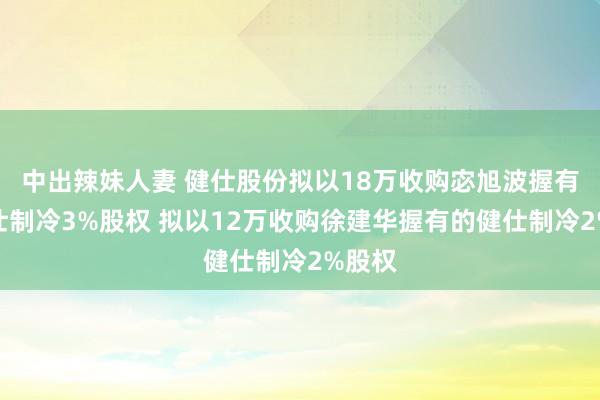 中出辣妹人妻 健仕股份拟以18万收购宓旭波握有的健仕制冷3%股权 拟以12万收购徐建华握有的健仕制冷2%股权