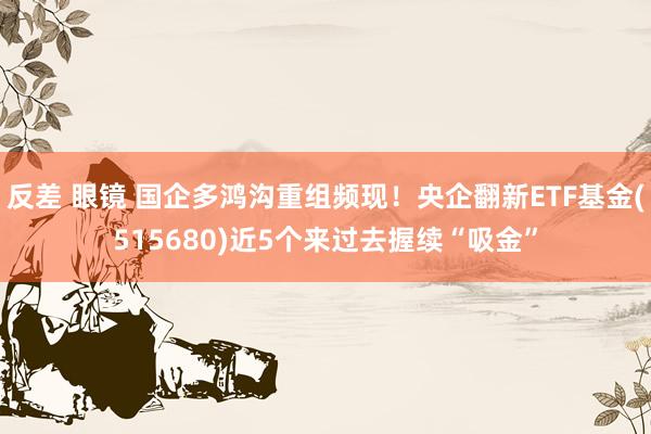 反差 眼镜 国企多鸿沟重组频现！央企翻新ETF基金(515680)近5个来过去握续“吸金”