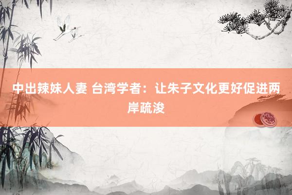 中出辣妹人妻 台湾学者：让朱子文化更好促进两岸疏浚