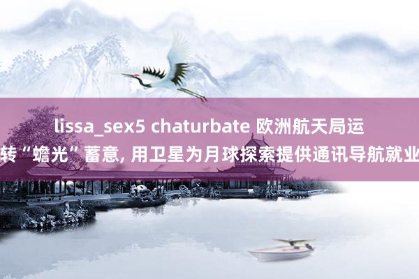 lissa_sex5 chaturbate 欧洲航天局运转“蟾光”蓄意, 用卫星为月球探索提供通讯导航就业
