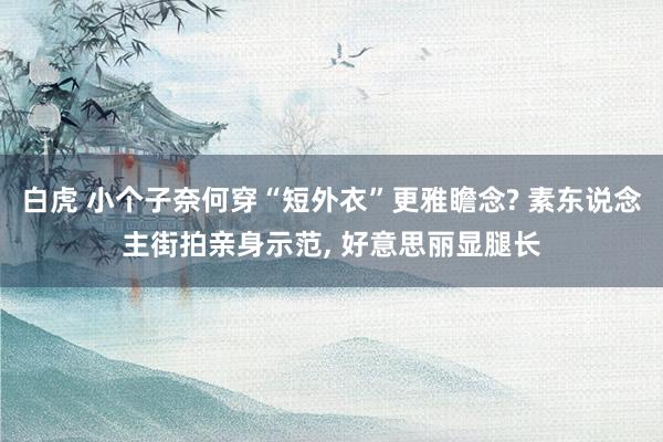 白虎 小个子奈何穿“短外衣”更雅瞻念? 素东说念主街拍亲身示范, 好意思丽显腿长