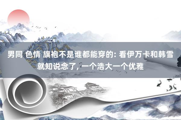 男同 色情 旗袍不是谁都能穿的: 看伊万卡和韩雪就知说念了， 一个浩大一个优雅