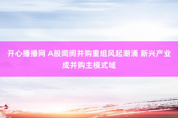 开心播播网 A股阛阓并购重组风起潮涌 新兴产业成并购主模式域