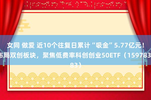 女同 做爱 近10个往复日累计“吸金”5.77亿元！布局双创板块，聚焦低费率科创创业50ETF（159783）
