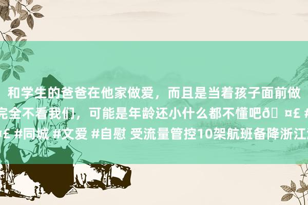 和学生的爸爸在他家做爱，而且是当着孩子面前做爱，太刺激了，孩子完全不看我们，可能是年龄还小什么都不懂吧🤣 #同城 #文爱 #自慰 受流量管控10架航班备降浙江温州 当今已一齐复返