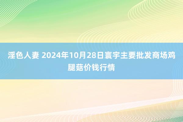 淫色人妻 2024年10月28日寰宇主要批发商场鸡腿菇价钱行情