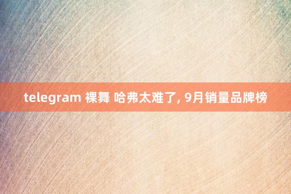 telegram 裸舞 哈弗太难了， 9月销量品牌榜