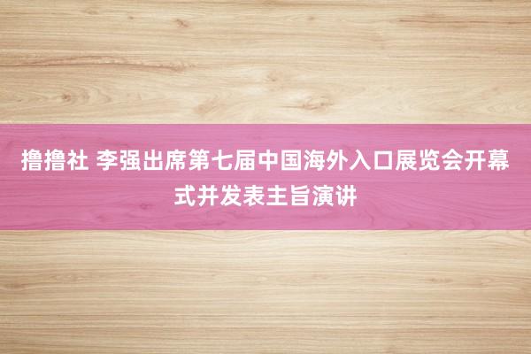 撸撸社 李强出席第七届中国海外入口展览会开幕式并发表主旨演讲