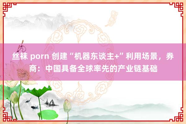 丝袜 porn 创建“机器东谈主+”利用场景，券商：中国具备全球率先的产业链基础