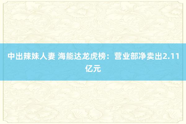 中出辣妹人妻 海能达龙虎榜：营业部净卖出2.11亿元