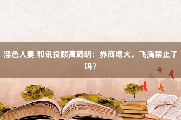 淫色人妻 和讯投顾高璐明：券商熄火，飞腾禁止了吗？