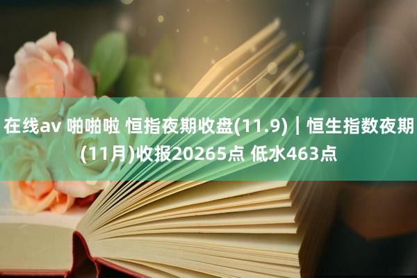 在线av 啪啪啦 恒指夜期收盘(11.9)︱恒生指数夜期(11月)收报20265点 低水463点
