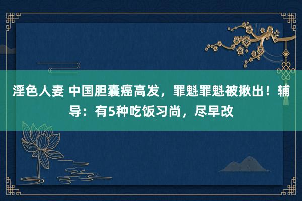 淫色人妻 中国胆囊癌高发，罪魁罪魁被揪出！辅导：有5种吃饭习尚，尽早改