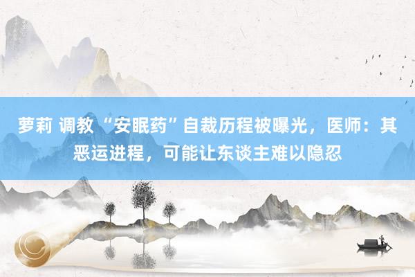 萝莉 调教 “安眠药”自裁历程被曝光，医师：其恶运进程，可能让东谈主难以隐忍
