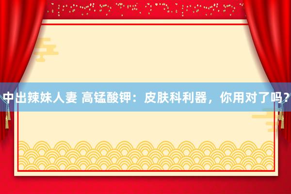 中出辣妹人妻 高锰酸钾：皮肤科利器，你用对了吗？