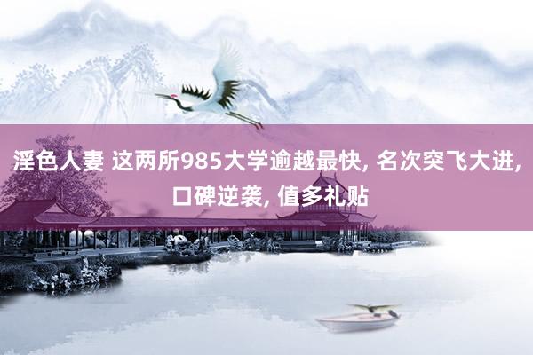 淫色人妻 这两所985大学逾越最快， 名次突飞大进， 口碑逆袭， 值多礼贴