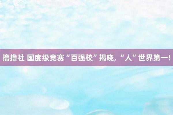 撸撸社 国度级竞赛“百强校”揭晓， “人”世界第一!
