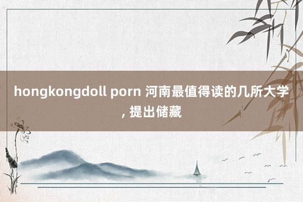 hongkongdoll porn 河南最值得读的几所大学, 提出储藏