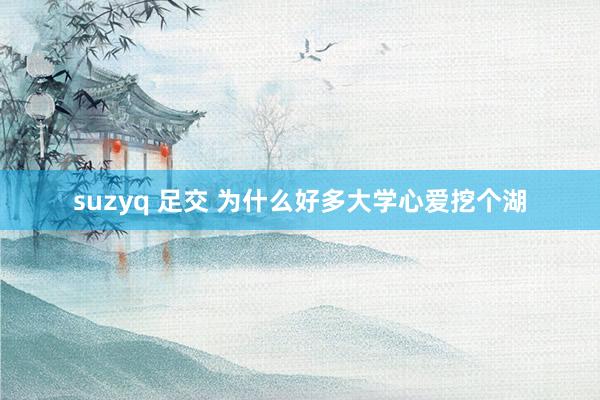 suzyq 足交 为什么好多大学心爱挖个湖