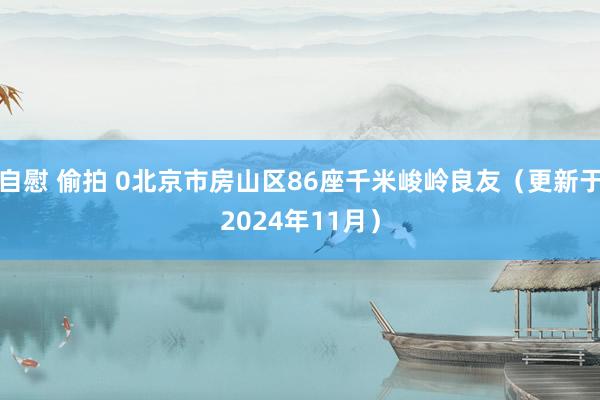 自慰 偷拍 0北京市房山区86座千米峻岭良友（更新于2024年11月）