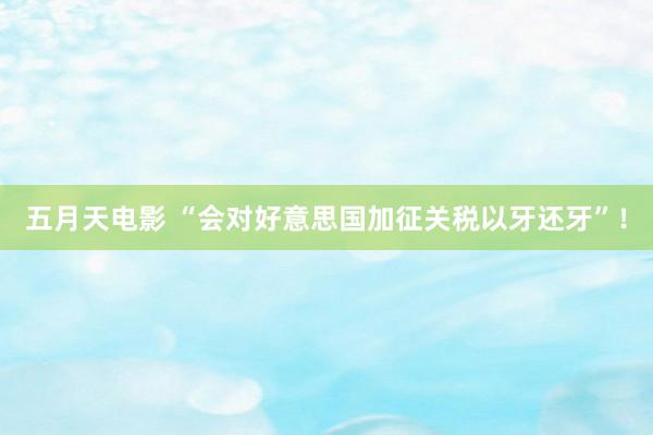 五月天电影 “会对好意思国加征关税以牙还牙”！