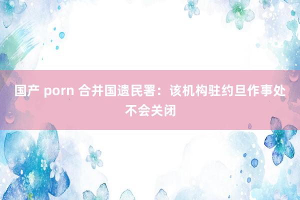 国产 porn 合并国遗民署：该机构驻约旦作事处不会关闭