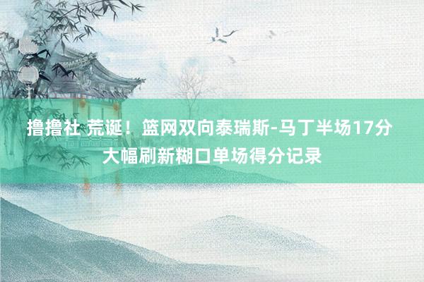 撸撸社 荒诞！篮网双向泰瑞斯-马丁半场17分 大幅刷新糊口单场得分记录