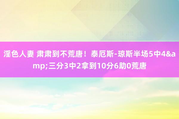 淫色人妻 肃肃到不荒唐！泰厄斯-琼斯半场5中4&三分3中2拿到10分6助0荒唐