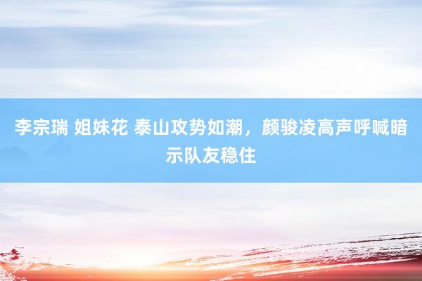 李宗瑞 姐妹花 泰山攻势如潮，颜骏凌高声呼喊暗示队友稳住