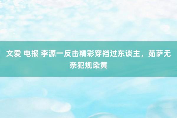 文爱 电报 李源一反击精彩穿裆过东谈主，茹萨无奈犯规染黄
