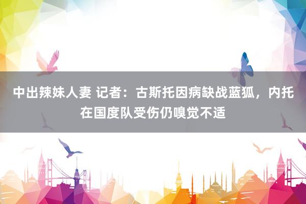 中出辣妹人妻 记者：古斯托因病缺战蓝狐，内托在国度队受伤仍嗅觉不适