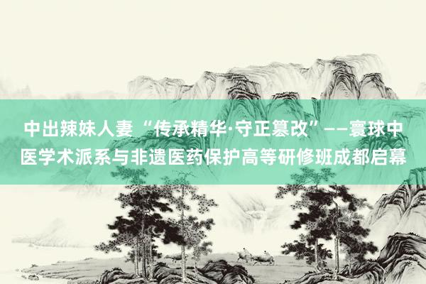 中出辣妹人妻 “传承精华·守正篡改”——寰球中医学术派系与非遗医药保护高等研修班成都启幕
