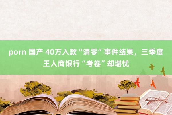 porn 国产 40万入款“清零”事件结果，三季度王人商银行“考卷”却堪忧