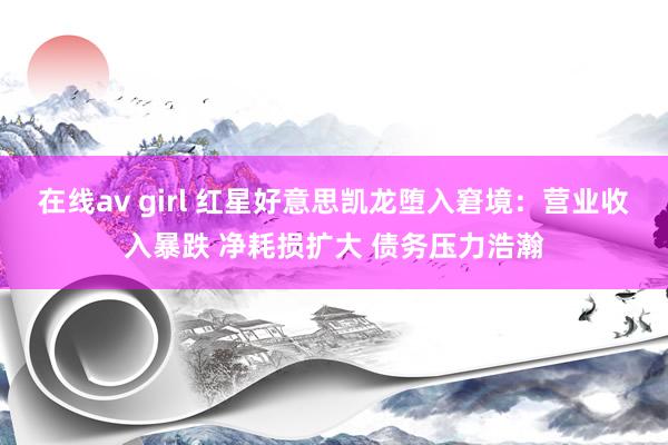 在线av girl 红星好意思凯龙堕入窘境：营业收入暴跌 净耗损扩大 债务压力浩瀚